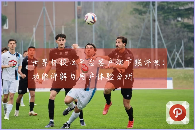 世界杯投注平台客户端下载评测：功能详解与用户体验分析